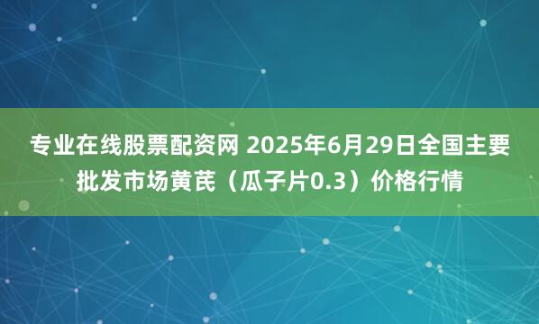 专业在线股票配资网 2025年6月29日全国主要批发市场黄芪（瓜子片0.3）价格行情