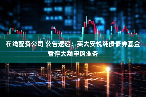 在线配资公司 公告速递：英大安悦纯债债券基金暂停大额申购业务