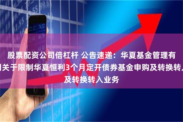 股票配资公司倍杠杆 公告速递：华夏基金管理有限公司关于限制华夏恒利3个月定开债券基金申购及转换转入业务