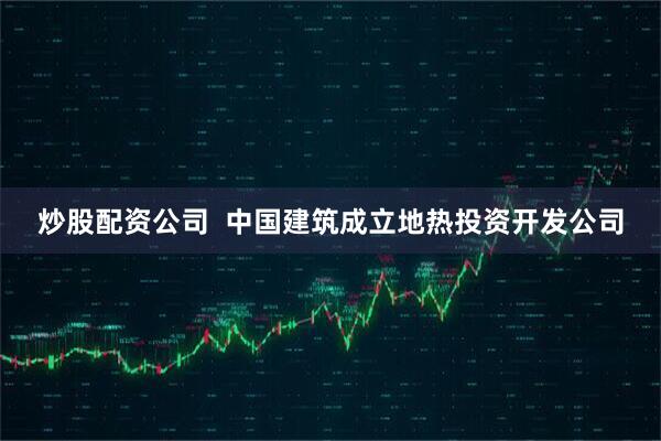 炒股配资公司  中国建筑成立地热投资开发公司