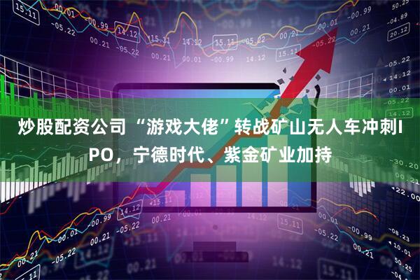 炒股配资公司 “游戏大佬”转战矿山无人车冲刺IPO，宁德时代、紫金矿业加持