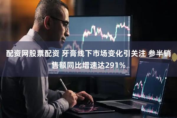 配资网股票配资 牙膏线下市场变化引关注 参半销售额同比增速达291%
