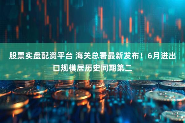 股票实盘配资平台 海关总署最新发布！6月进出口规模居历史同期第二