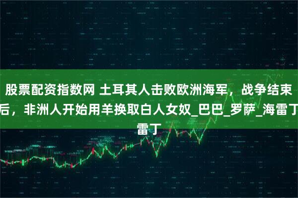 股票配资指数网 土耳其人击败欧洲海军，战争结束后，非洲人开始用羊换取白人女奴_巴巴_罗萨_海雷丁