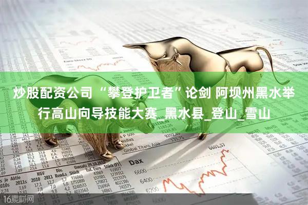 炒股配资公司 “攀登护卫者”论剑 阿坝州黑水举行高山向导技能大赛_黑水县_登山_雪山