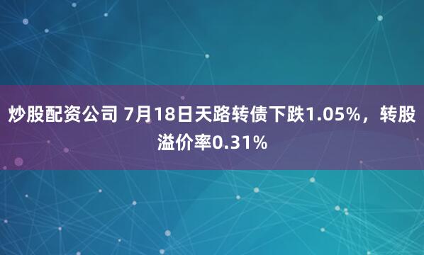炒股配资公司 7月18日天路转债下跌1.05%，转股溢价率0.31%
