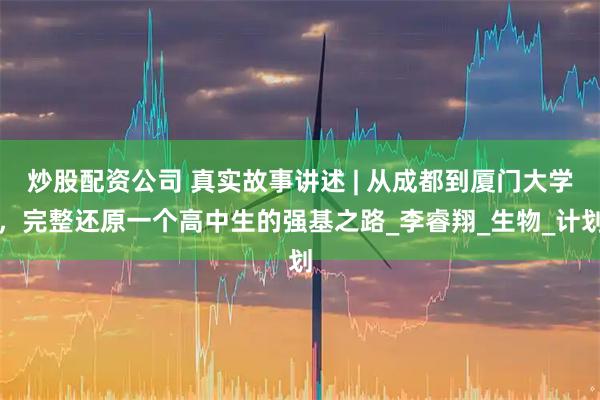 炒股配资公司 真实故事讲述 | 从成都到厦门大学，完整还原一个高中生的强基之路_李睿翔_生物_计划