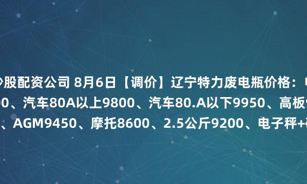 炒股配资公司 8月6日【调价】辽宁特力废电瓶价格：电动9750、大干9300、汽车80A以上9800、汽车80.A以下9950、高板9850、电轿9550、AGM9450、摩托8600、2.5公斤9200、电子秤+矿灯5950。（单位：元/吨）（2025年8月13日前到公司卸完车上浮100元/吨）