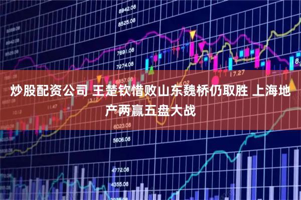 炒股配资公司 王楚钦惜败山东魏桥仍取胜 上海地产两赢五盘大战
