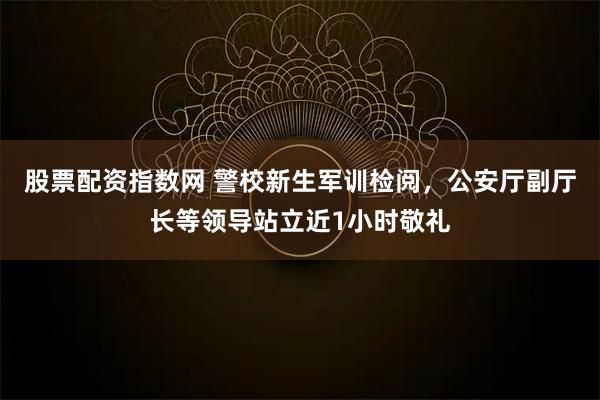 股票配资指数网 警校新生军训检阅，公安厅副厅长等领导站立近1小时敬礼