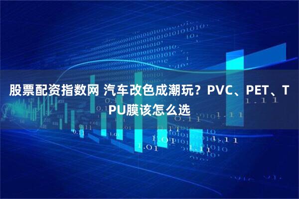 股票配资指数网 汽车改色成潮玩？PVC、PET、TPU膜该怎么选