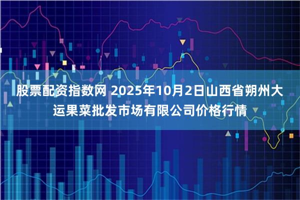 股票配资指数网 2025年10月2日山西省朔州大运果菜批发市场有限公司价格行情
