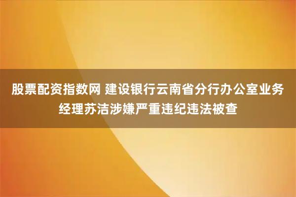 股票配资指数网 建设银行云南省分行办公室业务经理苏洁涉嫌严重违纪违法被查