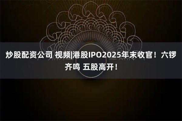炒股配资公司 视频|港股IPO2025年末收官！六锣齐鸣 五股高开！