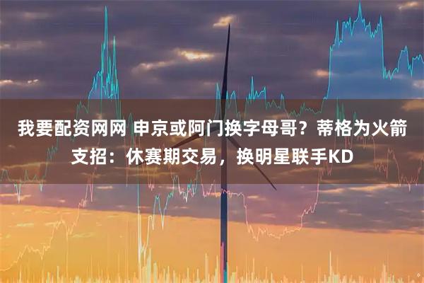 我要配资网网 申京或阿门换字母哥？蒂格为火箭支招：休赛期交易，换明星联手KD