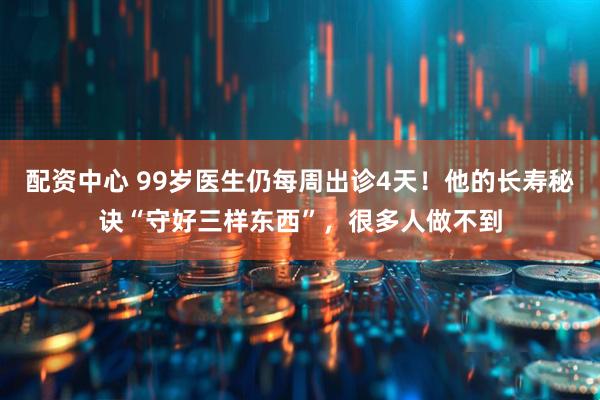 配资中心 99岁医生仍每周出诊4天！他的长寿秘诀“守好三样东西”，很多人做不到